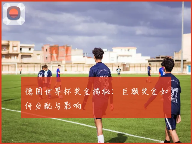 德国世界杯奖金揭秘：巨额奖金如何分配与影响