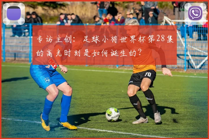 专访主创：足球小将世界杯第28集的高光时刻是如何诞生的？