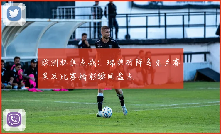 欧洲杯焦点战：瑞典对阵乌克兰赛果及比赛精彩瞬间盘点