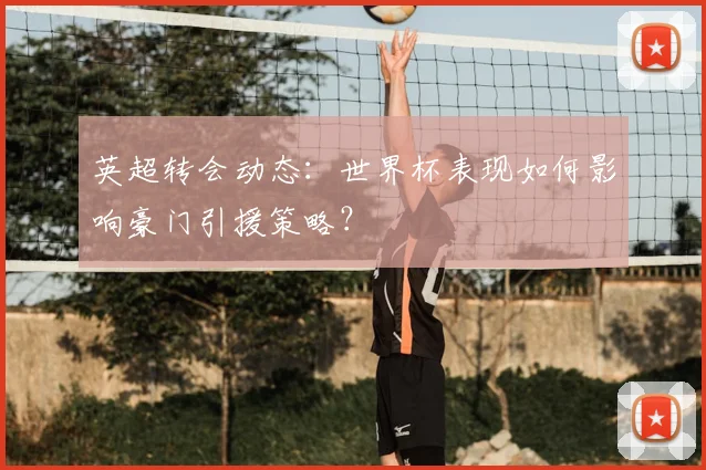 英超转会动态：世界杯表现如何影响豪门引援策略？