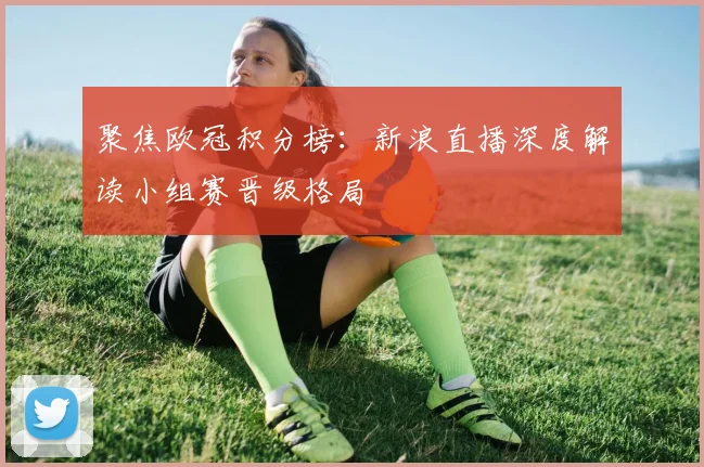 聚焦欧冠积分榜:新浪直播深度解读小组赛晋级格局