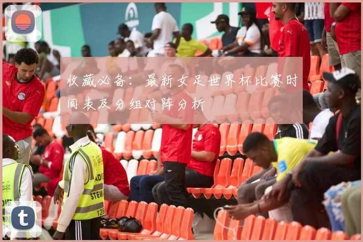 收藏必备：最新女足世界杯比赛时间表及分组对阵分析