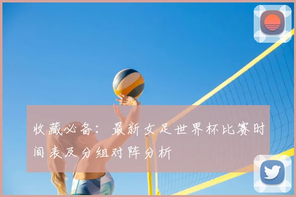 收藏必备：最新女足世界杯比赛时间表及分组对阵分析