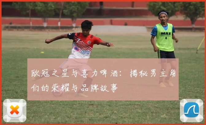 欧冠之星与喜力啤酒:揭秘男主角们的荣耀与品牌故事