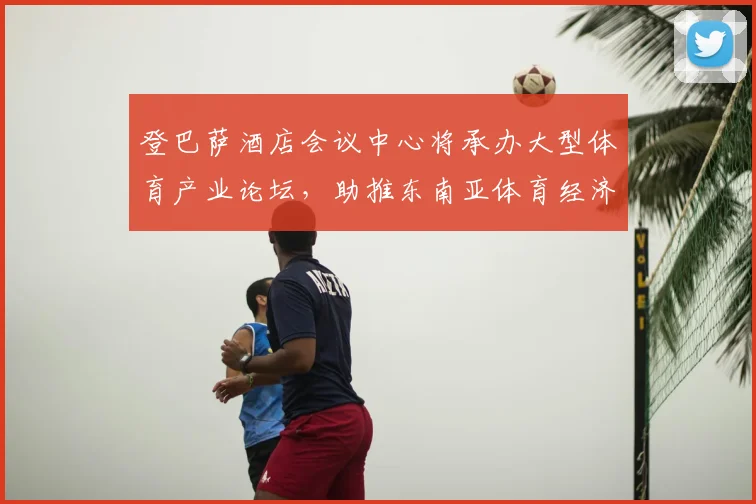 登巴萨酒店会议中心将承办大型体育产业论坛，助推东南亚体育经济