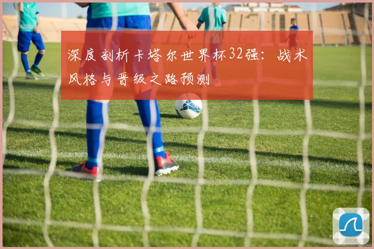 深度剖析卡塔尔世界杯32强：战术风格与晋级之路预测