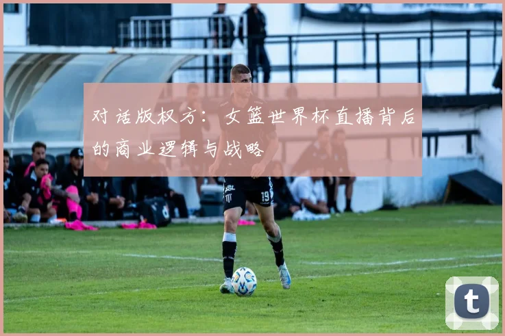 对话版权方：女篮世界杯直播背后的商业逻辑与战略