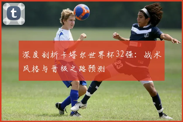 深度剖析卡塔尔世界杯32强：战术风格与晋级之路预测