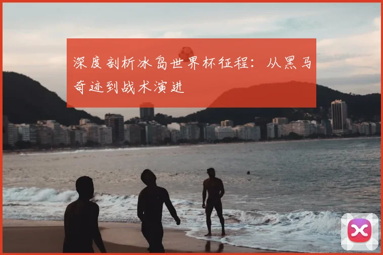 深度剖析冰岛世界杯征程：从黑马奇迹到战术演进