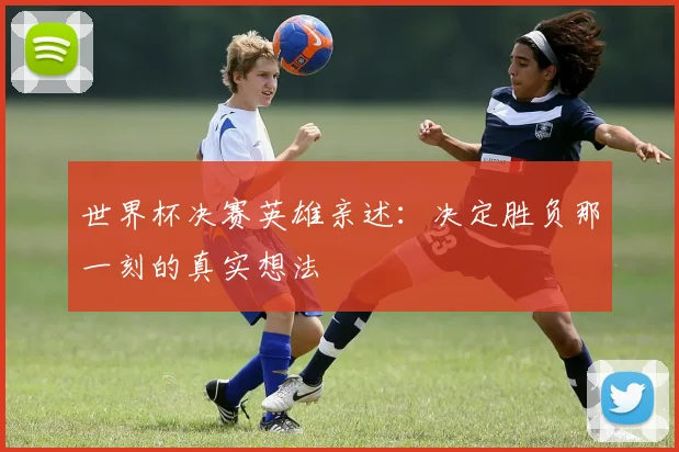 世界杯决赛英雄亲述:决定胜负那一刻的真实想法