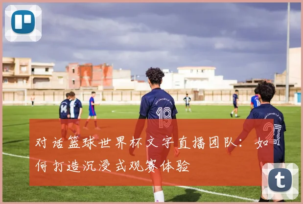 对话篮球世界杯文字直播团队：如何打造沉浸式观赛体验