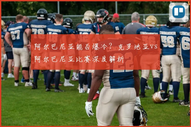 阿尔巴尼亚能否爆冷？克罗地亚vs阿尔巴尼亚比赛深度解析