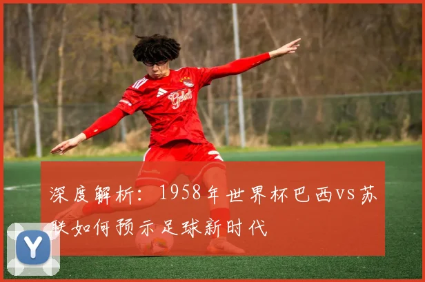 深度解析:1958年世界杯巴西vs苏联如何预示足球新时代