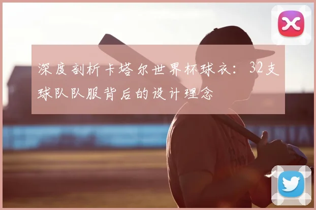 深度剖析卡塔尔世界杯球衣：32支球队队服背后的设计理念