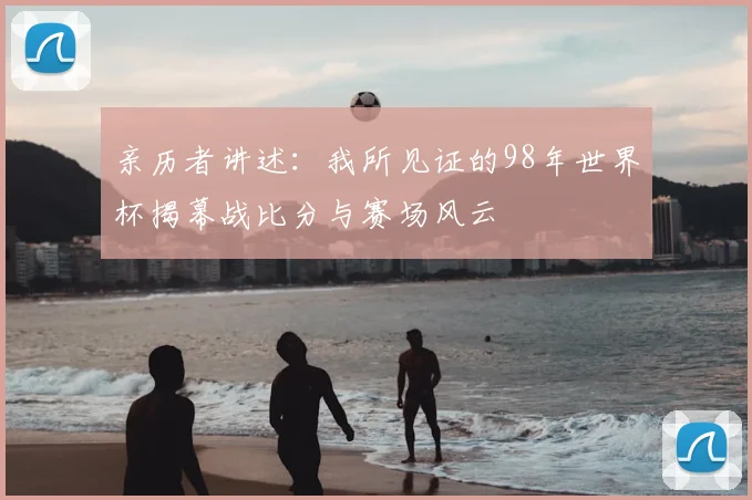 亲历者讲述：我所见证的98年世界杯揭幕战比分与赛场风云