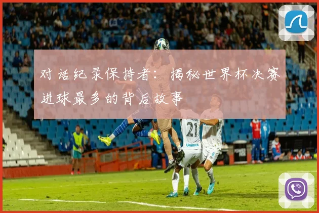 对话纪录保持者：揭秘世界杯决赛进球最多的背后故事