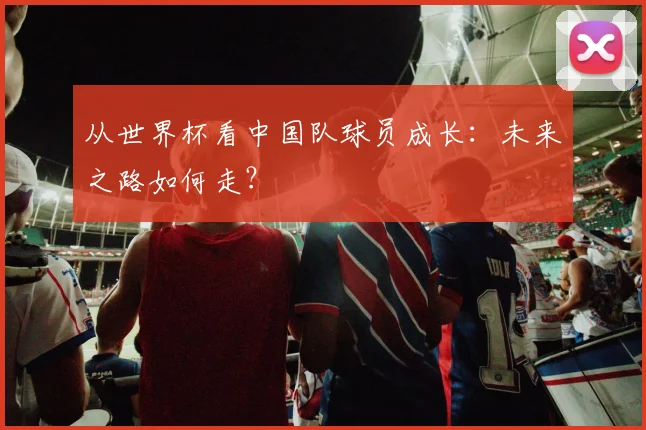 从世界杯看中国队球员成长：未来之路如何走？